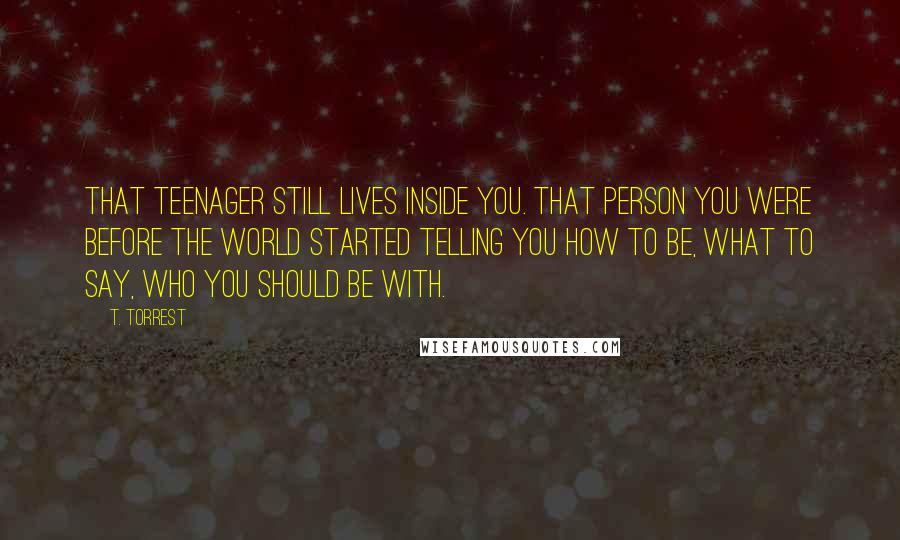 T. Torrest Quotes: That teenager still lives inside you. That person you were before the world started telling you how to be, what to say, who you should be with.