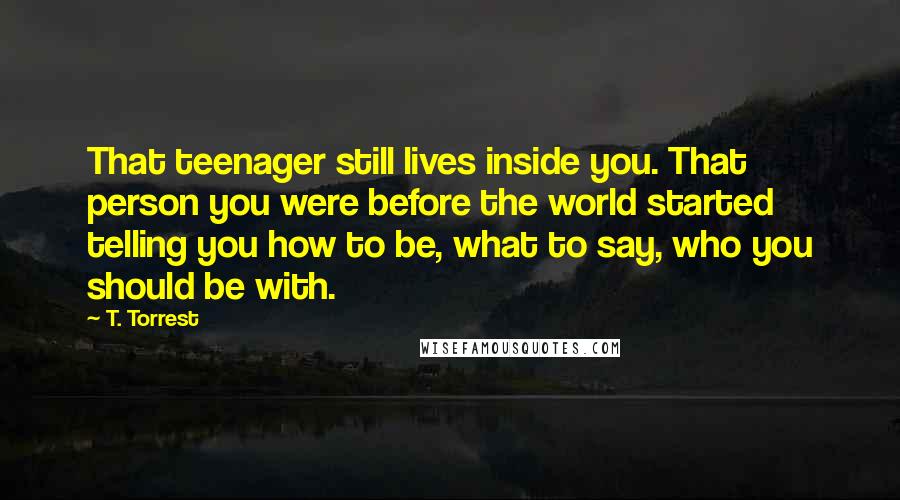 T. Torrest Quotes: That teenager still lives inside you. That person you were before the world started telling you how to be, what to say, who you should be with.