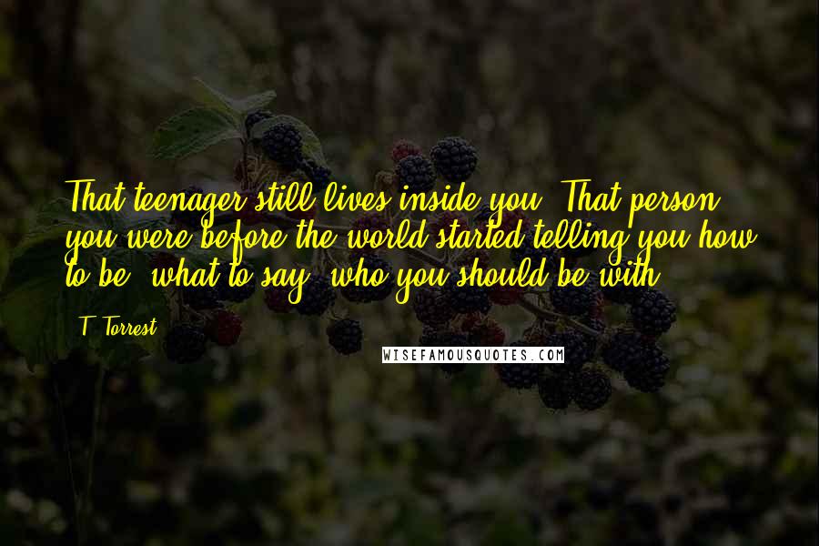 T. Torrest Quotes: That teenager still lives inside you. That person you were before the world started telling you how to be, what to say, who you should be with.