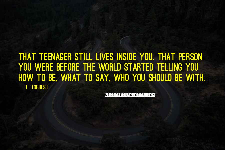 T. Torrest Quotes: That teenager still lives inside you. That person you were before the world started telling you how to be, what to say, who you should be with.