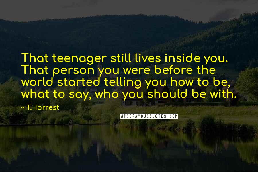 T. Torrest Quotes: That teenager still lives inside you. That person you were before the world started telling you how to be, what to say, who you should be with.