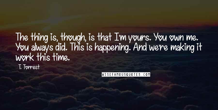 T. Torrest Quotes: The thing is, though, is that I'm yours. You own me. You always did. This is happening. And we're making it work this time.