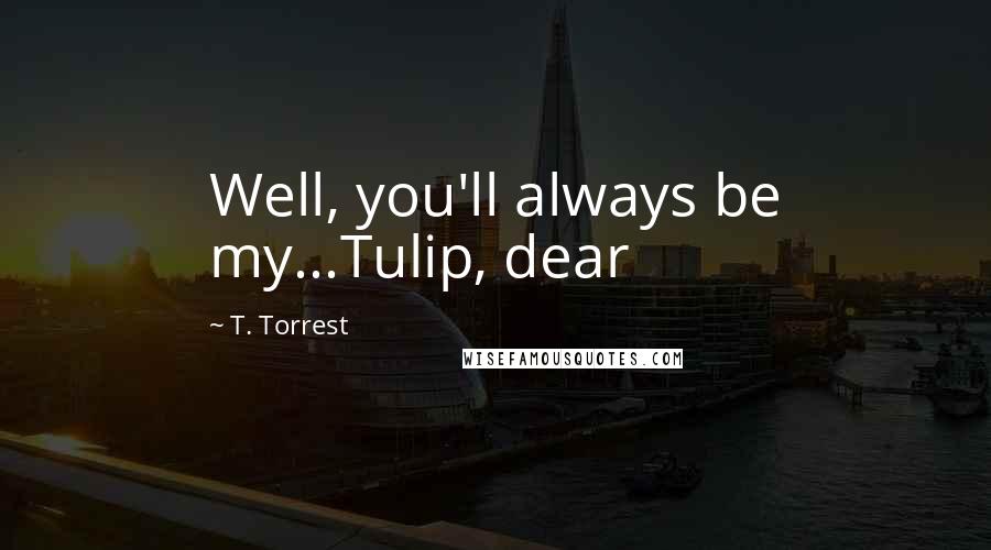 T. Torrest Quotes: Well, you'll always be my...Tulip, dear