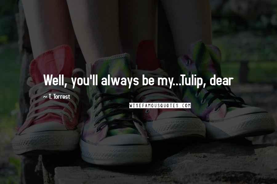 T. Torrest Quotes: Well, you'll always be my...Tulip, dear