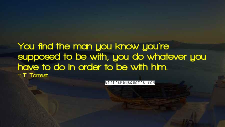 T. Torrest Quotes: You find the man you know you're supposed to be with, you do whatever you have to do in order to be with him.