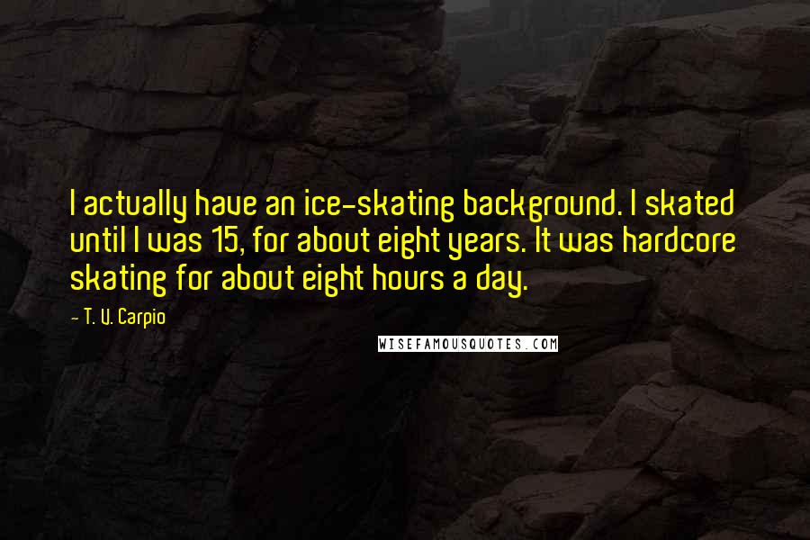 T. V. Carpio Quotes: I actually have an ice-skating background. I skated until I was 15, for about eight years. It was hardcore skating for about eight hours a day.
