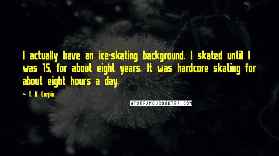T. V. Carpio Quotes: I actually have an ice-skating background. I skated until I was 15, for about eight years. It was hardcore skating for about eight hours a day.