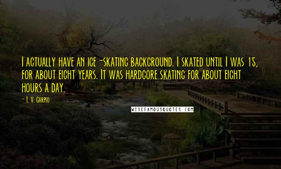 T. V. Carpio Quotes: I actually have an ice-skating background. I skated until I was 15, for about eight years. It was hardcore skating for about eight hours a day.