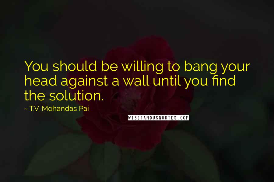 T.V. Mohandas Pai Quotes: You should be willing to bang your head against a wall until you find the solution.