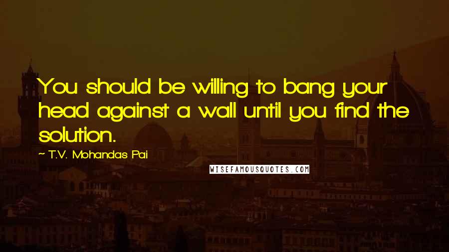 T.V. Mohandas Pai Quotes: You should be willing to bang your head against a wall until you find the solution.