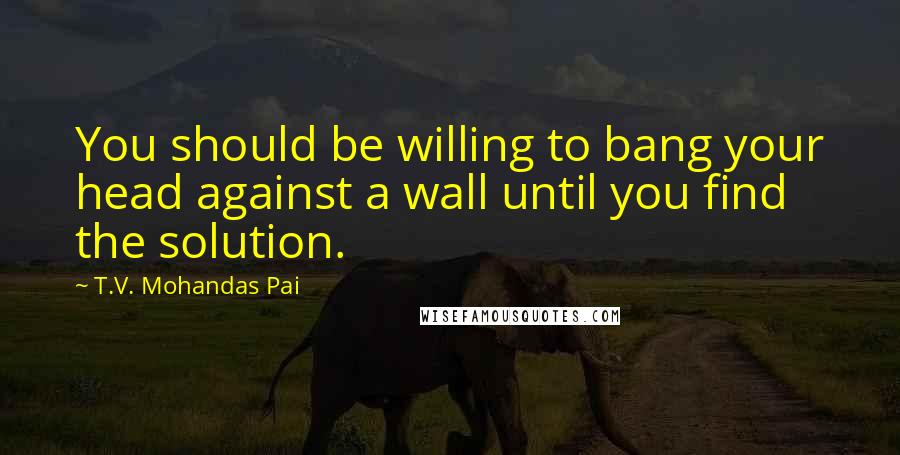 T.V. Mohandas Pai Quotes: You should be willing to bang your head against a wall until you find the solution.
