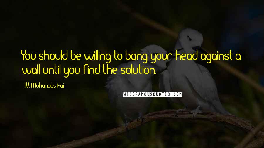 T.V. Mohandas Pai Quotes: You should be willing to bang your head against a wall until you find the solution.