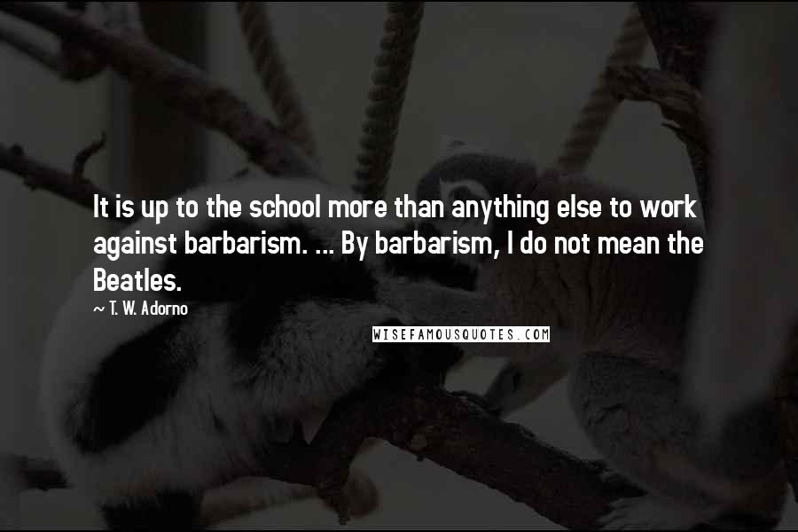 T. W. Adorno Quotes: It is up to the school more than anything else to work against barbarism. ... By barbarism, I do not mean the Beatles.