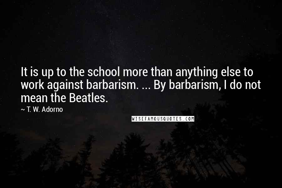 T. W. Adorno Quotes: It is up to the school more than anything else to work against barbarism. ... By barbarism, I do not mean the Beatles.
