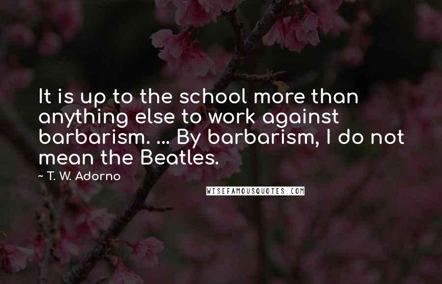 T. W. Adorno Quotes: It is up to the school more than anything else to work against barbarism. ... By barbarism, I do not mean the Beatles.