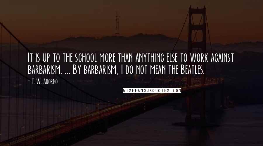 T. W. Adorno Quotes: It is up to the school more than anything else to work against barbarism. ... By barbarism, I do not mean the Beatles.