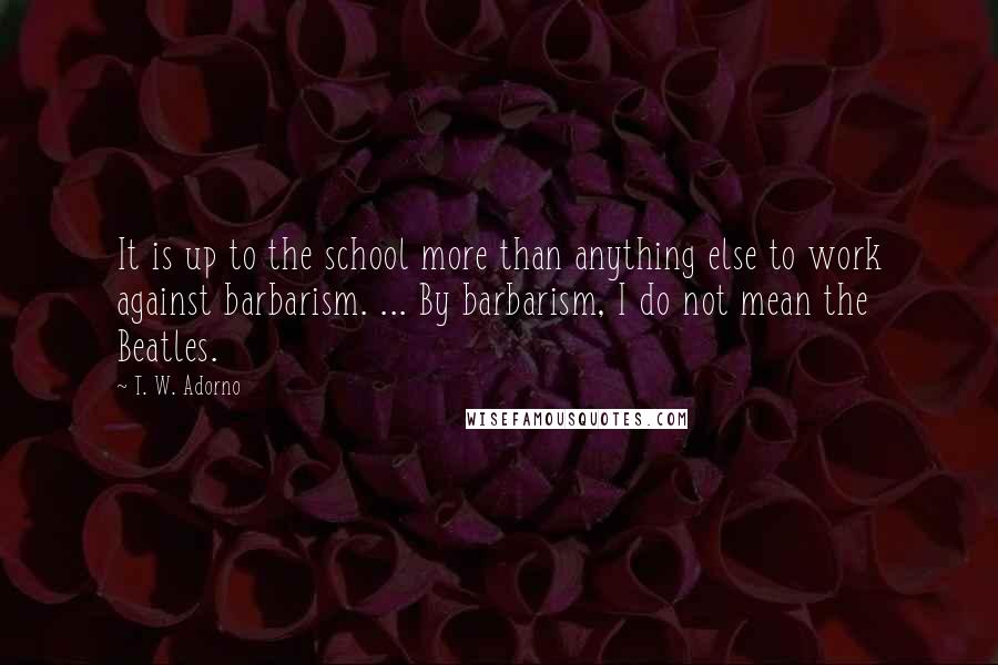 T. W. Adorno Quotes: It is up to the school more than anything else to work against barbarism. ... By barbarism, I do not mean the Beatles.