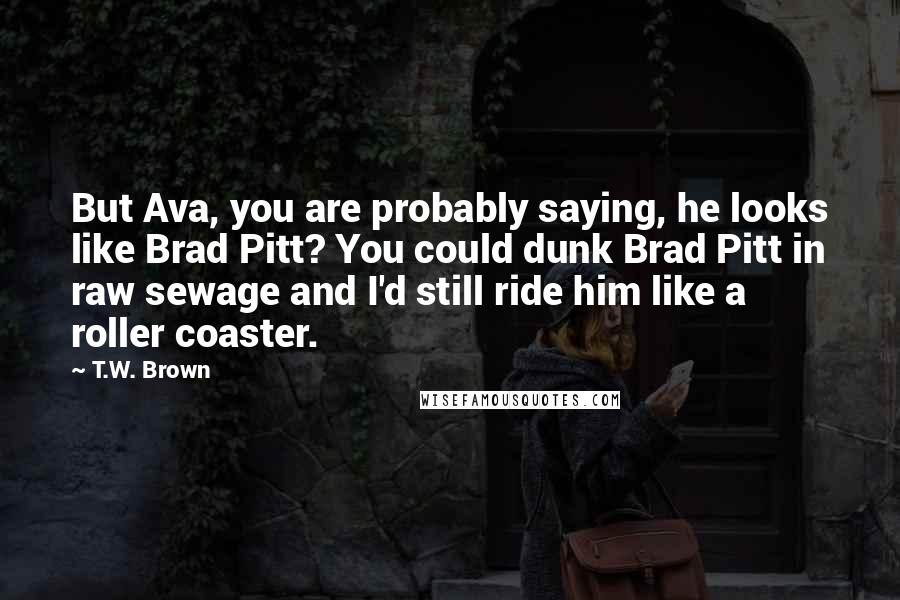 T.W. Brown Quotes: But Ava, you are probably saying, he looks like Brad Pitt? You could dunk Brad Pitt in raw sewage and I'd still ride him like a roller coaster.