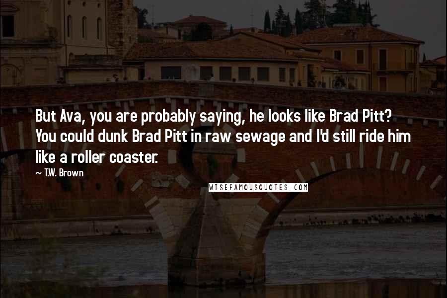 T.W. Brown Quotes: But Ava, you are probably saying, he looks like Brad Pitt? You could dunk Brad Pitt in raw sewage and I'd still ride him like a roller coaster.