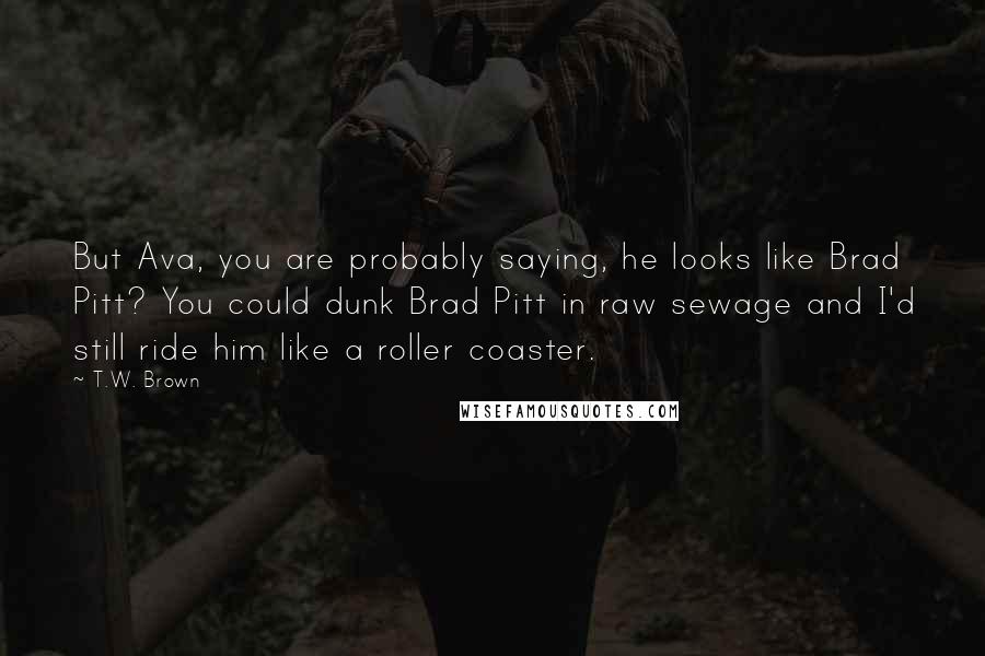 T.W. Brown Quotes: But Ava, you are probably saying, he looks like Brad Pitt? You could dunk Brad Pitt in raw sewage and I'd still ride him like a roller coaster.