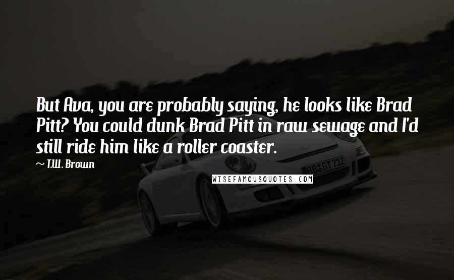 T.W. Brown Quotes: But Ava, you are probably saying, he looks like Brad Pitt? You could dunk Brad Pitt in raw sewage and I'd still ride him like a roller coaster.