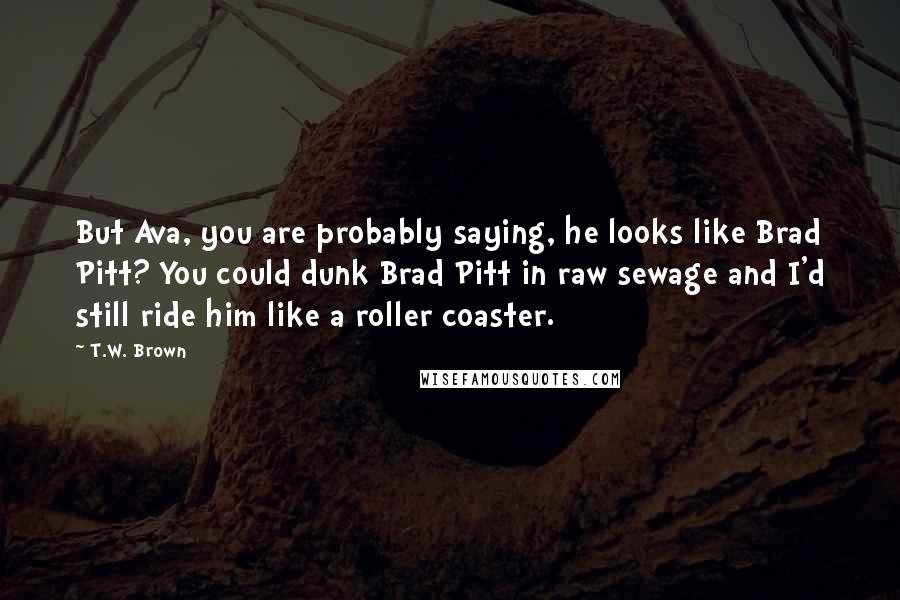 T.W. Brown Quotes: But Ava, you are probably saying, he looks like Brad Pitt? You could dunk Brad Pitt in raw sewage and I'd still ride him like a roller coaster.