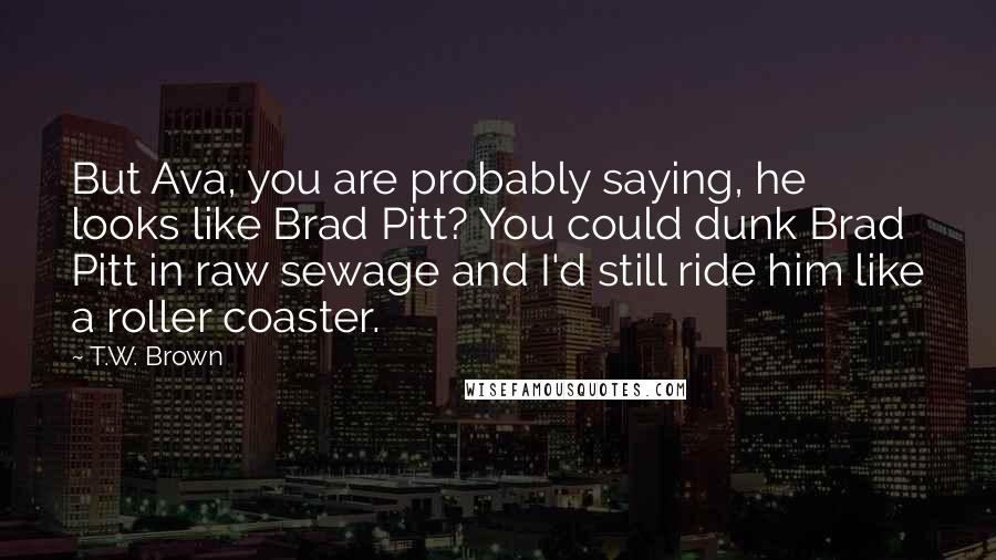 T.W. Brown Quotes: But Ava, you are probably saying, he looks like Brad Pitt? You could dunk Brad Pitt in raw sewage and I'd still ride him like a roller coaster.