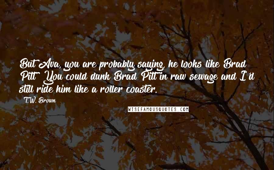 T.W. Brown Quotes: But Ava, you are probably saying, he looks like Brad Pitt? You could dunk Brad Pitt in raw sewage and I'd still ride him like a roller coaster.