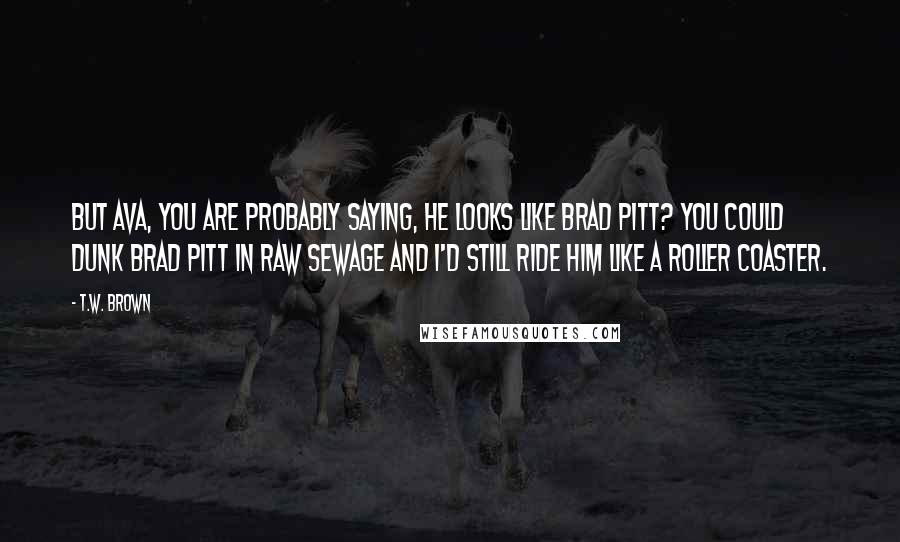 T.W. Brown Quotes: But Ava, you are probably saying, he looks like Brad Pitt? You could dunk Brad Pitt in raw sewage and I'd still ride him like a roller coaster.