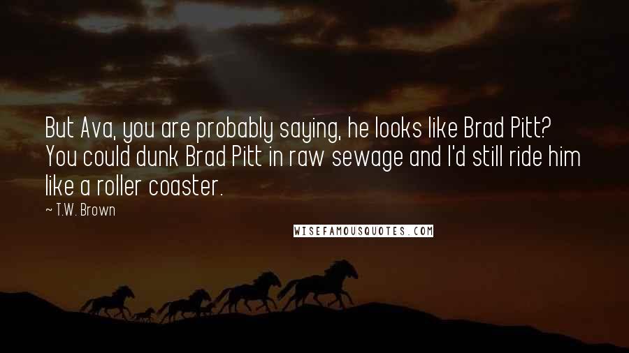 T.W. Brown Quotes: But Ava, you are probably saying, he looks like Brad Pitt? You could dunk Brad Pitt in raw sewage and I'd still ride him like a roller coaster.