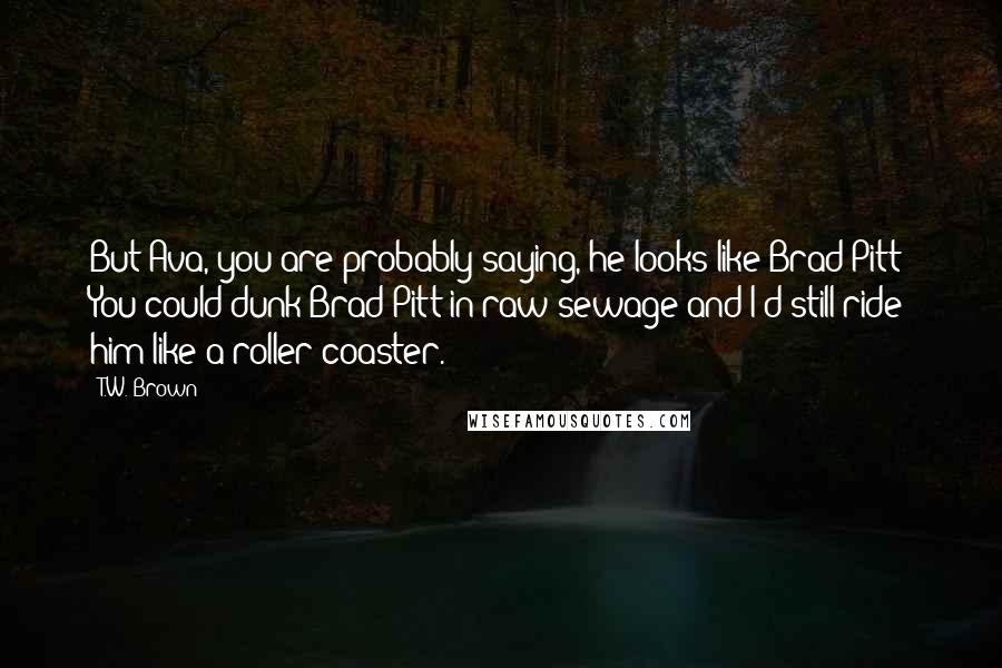 T.W. Brown Quotes: But Ava, you are probably saying, he looks like Brad Pitt? You could dunk Brad Pitt in raw sewage and I'd still ride him like a roller coaster.