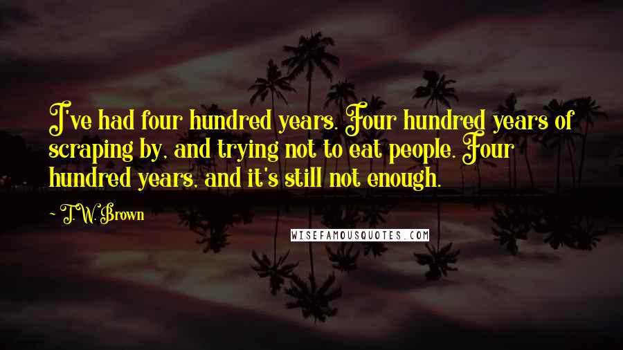 T.W. Brown Quotes: I've had four hundred years. Four hundred years of scraping by, and trying not to eat people. Four hundred years, and it's still not enough.