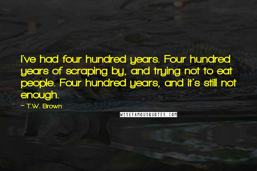 T.W. Brown Quotes: I've had four hundred years. Four hundred years of scraping by, and trying not to eat people. Four hundred years, and it's still not enough.