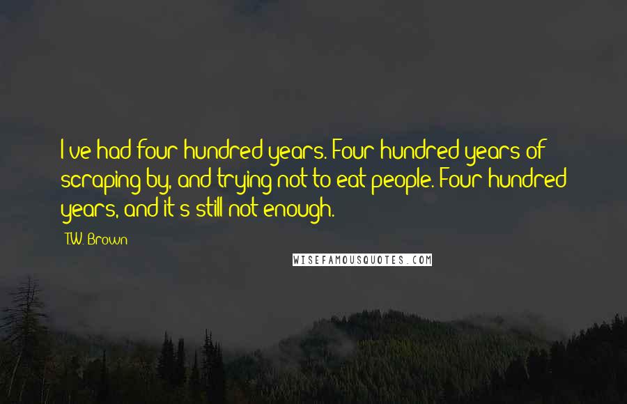 T.W. Brown Quotes: I've had four hundred years. Four hundred years of scraping by, and trying not to eat people. Four hundred years, and it's still not enough.