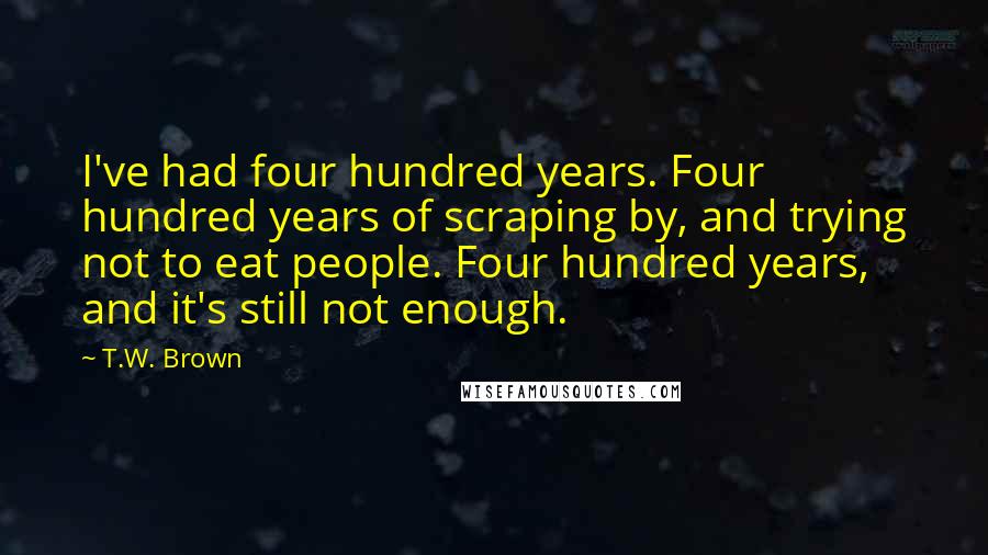 T.W. Brown Quotes: I've had four hundred years. Four hundred years of scraping by, and trying not to eat people. Four hundred years, and it's still not enough.