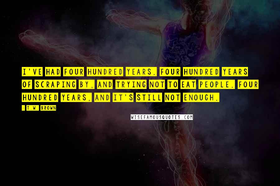 T.W. Brown Quotes: I've had four hundred years. Four hundred years of scraping by, and trying not to eat people. Four hundred years, and it's still not enough.