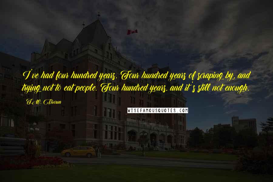 T.W. Brown Quotes: I've had four hundred years. Four hundred years of scraping by, and trying not to eat people. Four hundred years, and it's still not enough.