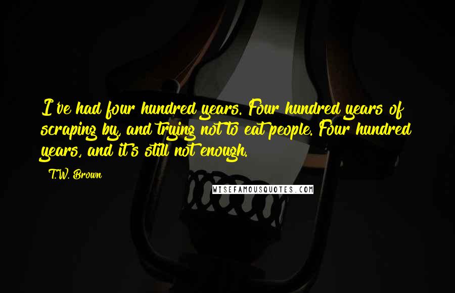 T.W. Brown Quotes: I've had four hundred years. Four hundred years of scraping by, and trying not to eat people. Four hundred years, and it's still not enough.
