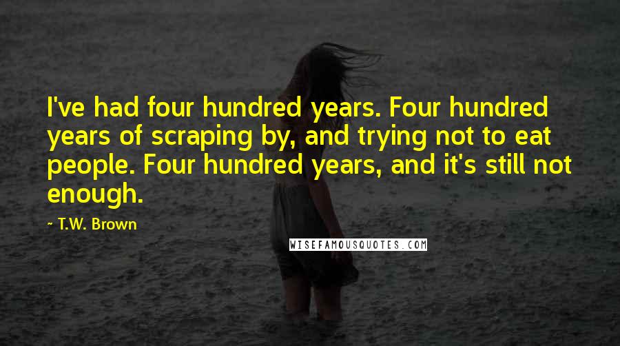T.W. Brown Quotes: I've had four hundred years. Four hundred years of scraping by, and trying not to eat people. Four hundred years, and it's still not enough.