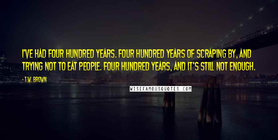 T.W. Brown Quotes: I've had four hundred years. Four hundred years of scraping by, and trying not to eat people. Four hundred years, and it's still not enough.