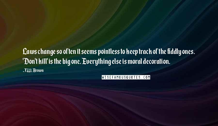 T.W. Brown Quotes: Laws change so often it seems pointless to keep track of the fiddly ones. 'Don't kill' is the big one. Everything else is moral decoration.