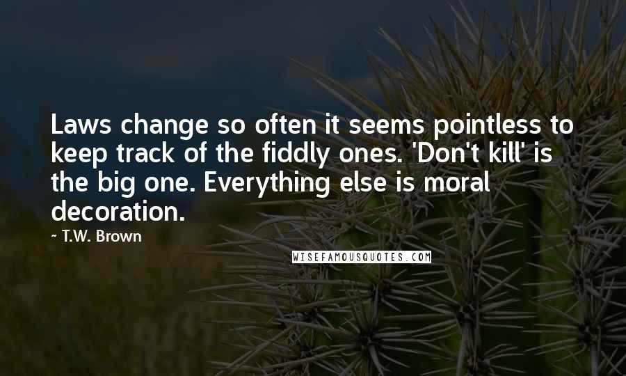 T.W. Brown Quotes: Laws change so often it seems pointless to keep track of the fiddly ones. 'Don't kill' is the big one. Everything else is moral decoration.