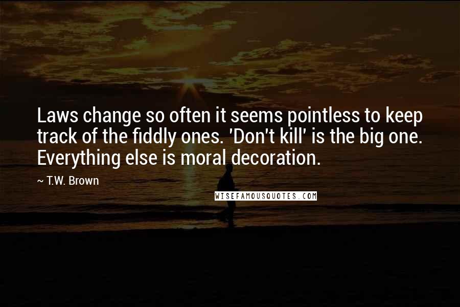 T.W. Brown Quotes: Laws change so often it seems pointless to keep track of the fiddly ones. 'Don't kill' is the big one. Everything else is moral decoration.