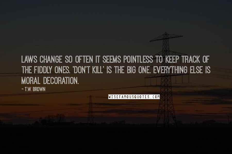 T.W. Brown Quotes: Laws change so often it seems pointless to keep track of the fiddly ones. 'Don't kill' is the big one. Everything else is moral decoration.