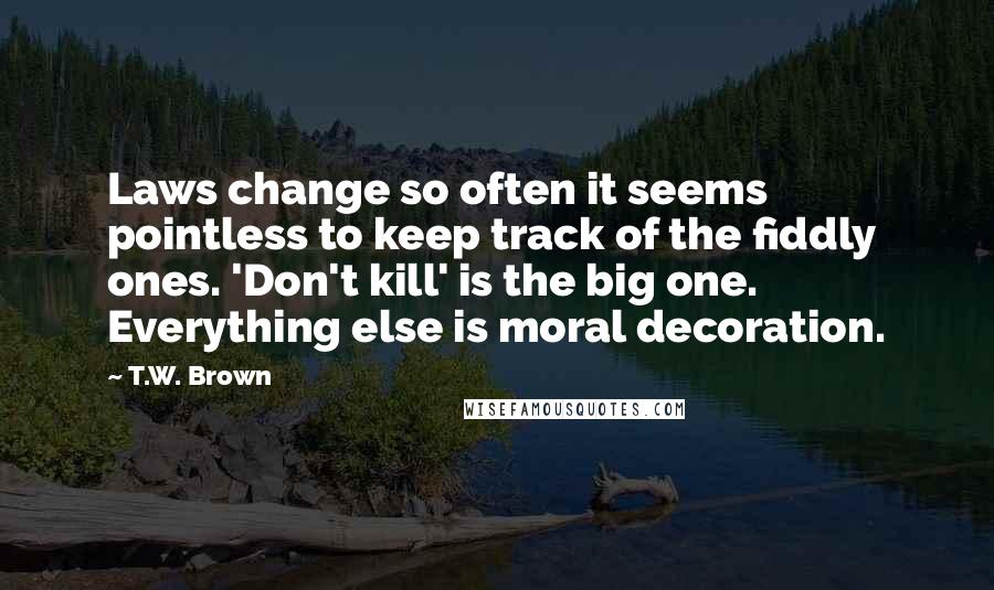 T.W. Brown Quotes: Laws change so often it seems pointless to keep track of the fiddly ones. 'Don't kill' is the big one. Everything else is moral decoration.