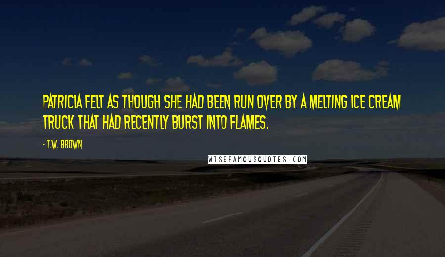 T.W. Brown Quotes: Patricia felt as though she had been run over by a melting ice cream truck that had recently burst into flames.