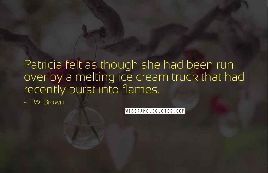 T.W. Brown Quotes: Patricia felt as though she had been run over by a melting ice cream truck that had recently burst into flames.