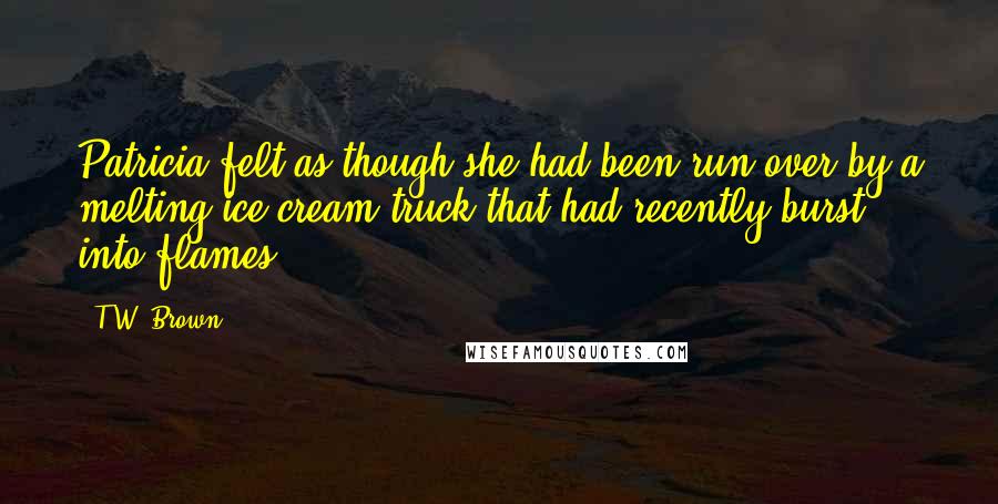 T.W. Brown Quotes: Patricia felt as though she had been run over by a melting ice cream truck that had recently burst into flames.