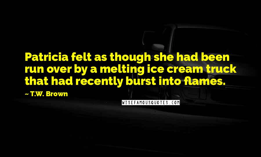 T.W. Brown Quotes: Patricia felt as though she had been run over by a melting ice cream truck that had recently burst into flames.