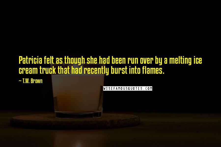 T.W. Brown Quotes: Patricia felt as though she had been run over by a melting ice cream truck that had recently burst into flames.